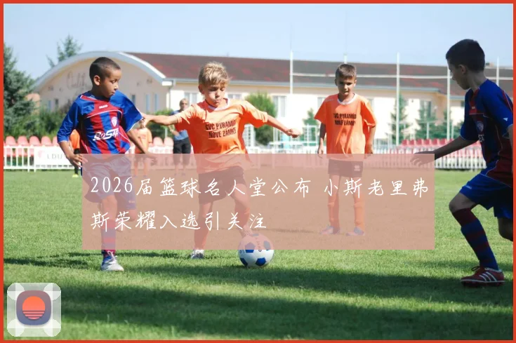 2026届篮球名人堂公布 小斯老里弗斯荣耀入选引关注