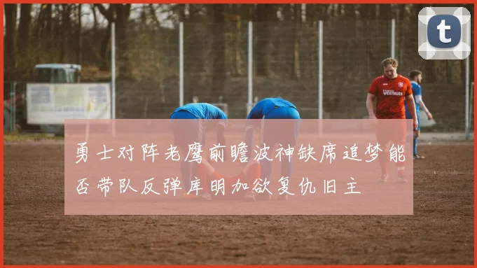 勇士对阵老鹰前瞻波神缺席追梦能否带队反弹库明加欲复仇旧主