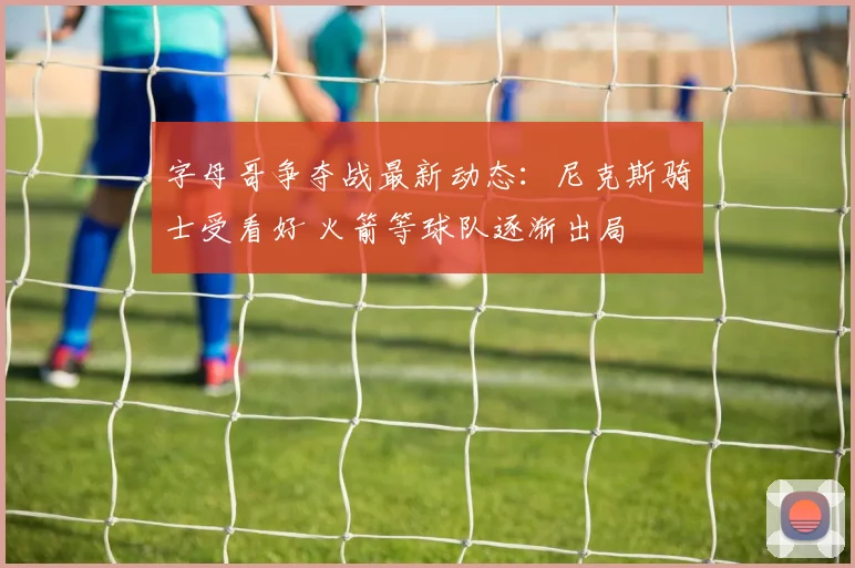 字母哥争夺战最新动态：尼克斯骑士受看好 火箭等球队逐渐出局