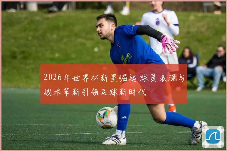 2026年世界杯新星崛起 球员表现与战术革新引领足球新时代