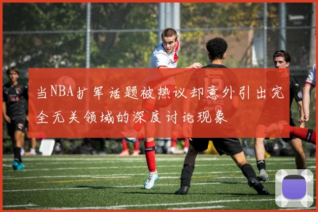 当NBA扩军话题被热议却意外引出完全无关领域的深度讨论现象