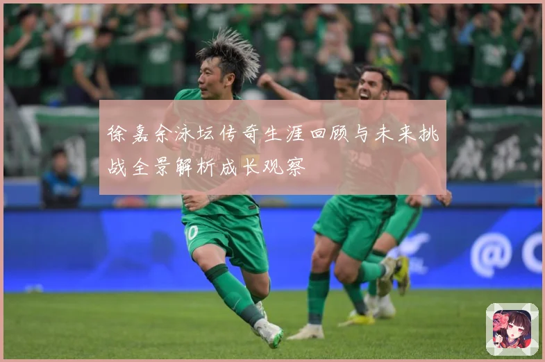 徐嘉余泳坛传奇生涯回顾与未来挑战全景解析成长观察