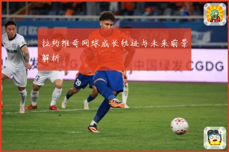 拉约维奇网球成长轨迹与未来前景解析