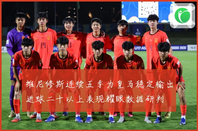 维尼修斯连续五季为皇马稳定输出进球二十以上表现耀眼数据研判