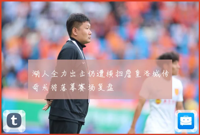 湖人全力出击仍遭横扫詹皇洛城传奇或将落幕赛场复盘