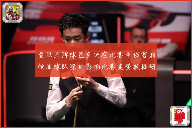 曼联王牌球星多次在比赛中伤害利物浦球队深刻影响比赛走势数据研判